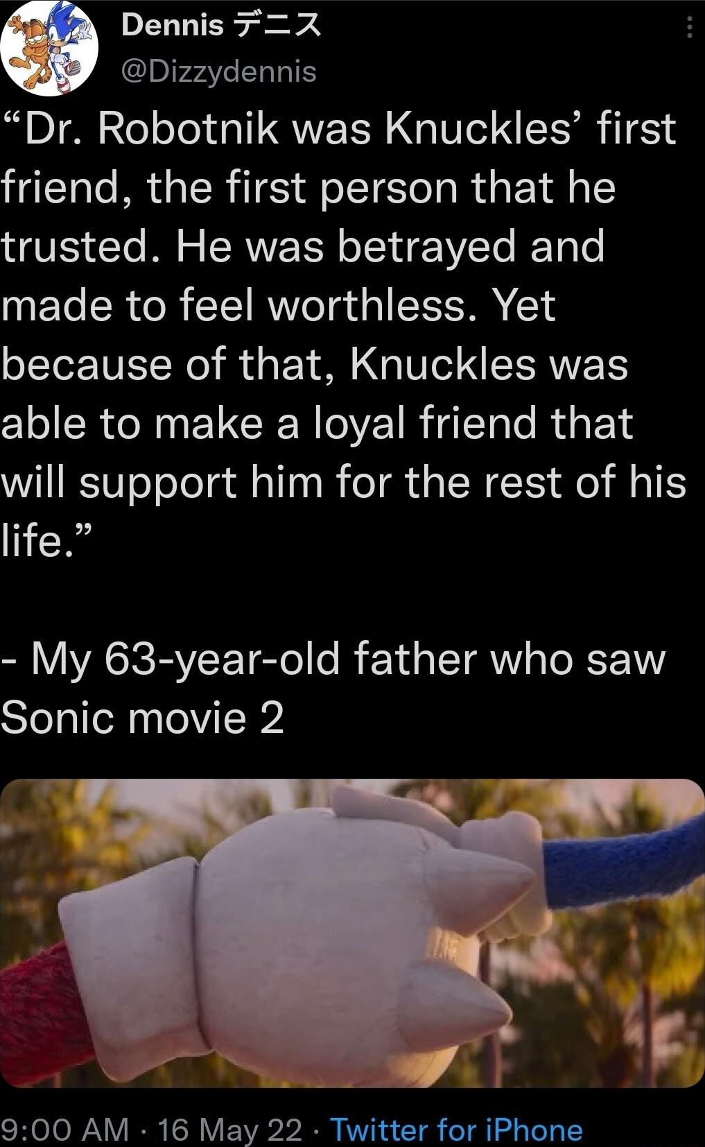 Dennis X Dizzydennis Dr Robotnik was Knuckles first friend the first person that he trusted He was betrayed and made to feel worthless Yet because of that Knuckles was able to make a loyal friend that will support him for the rest of his life My 63 year old father who saw Sonic movie 2 900 AM 16 May 22 Twitter for iPhone