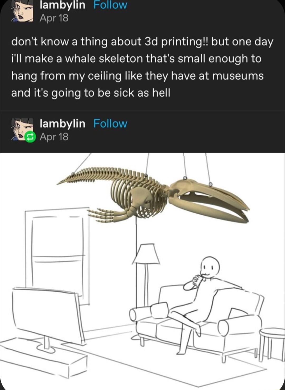 t lambylin dont know a thing about 3d printing but one day illl make a whale skeleton thats small enough to hang from my ceiling like they have at museums and its going to be sick as hell Iampylin