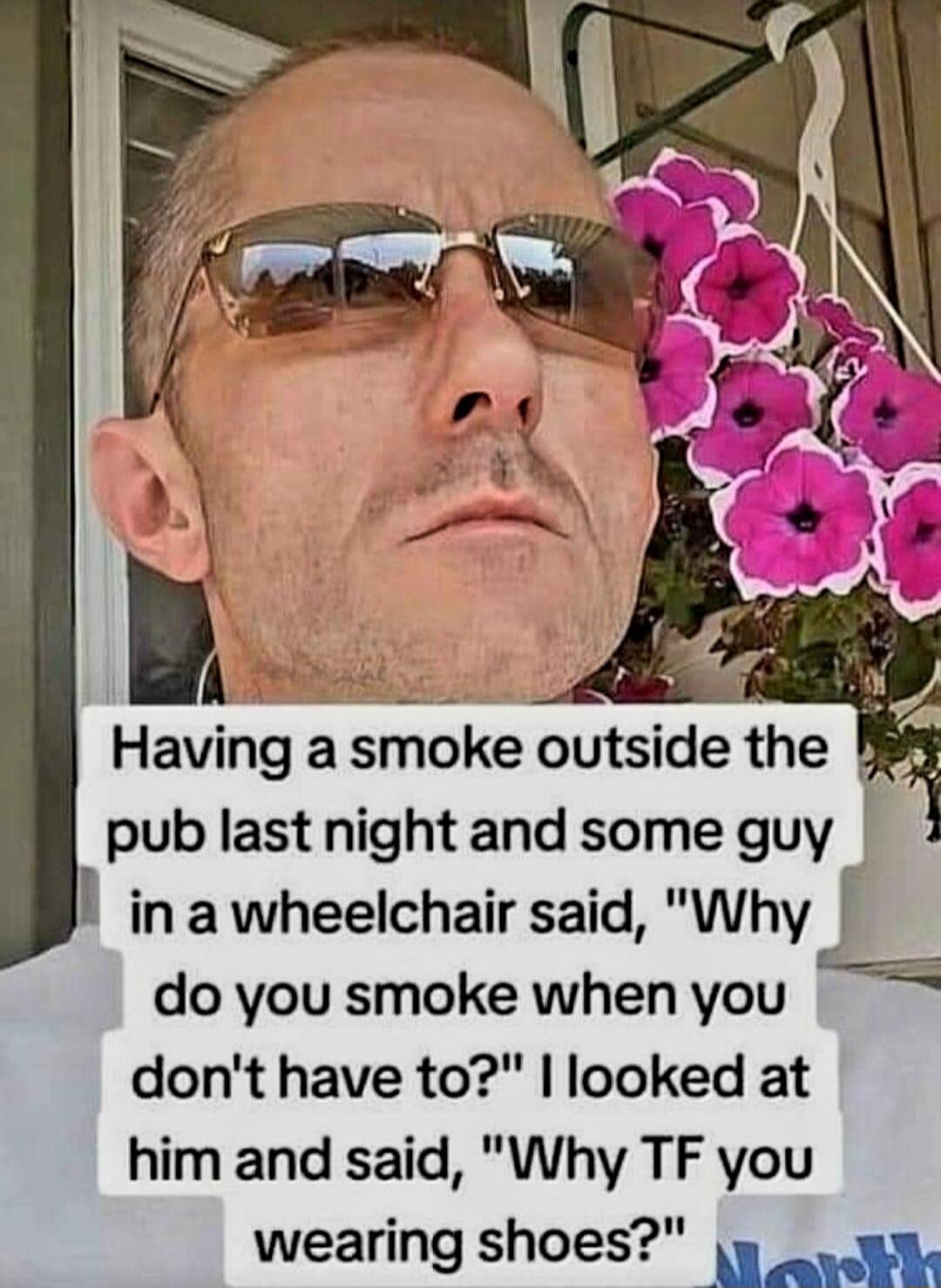 Having a smoke outside the pub last night and some guy I I inawheelchair said Why f do you smoke whenyou dont have to looked at him and said Why TF you wearing shoes eanobs