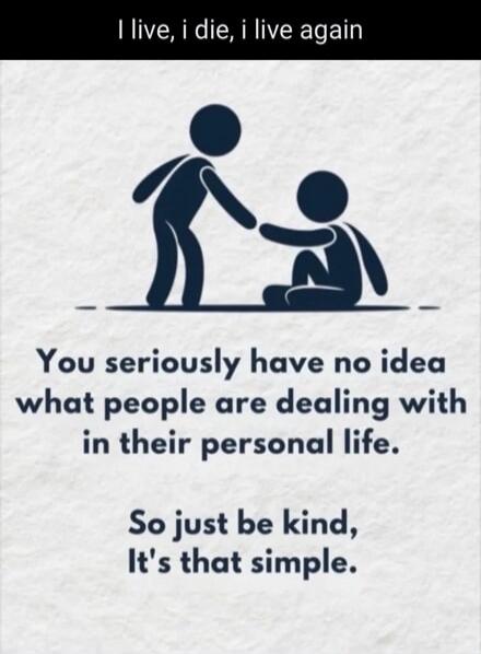 I live, i die, i live again. You seriously have no idea what people are dealing with in their personal life. So just be kind, It's that simple.
