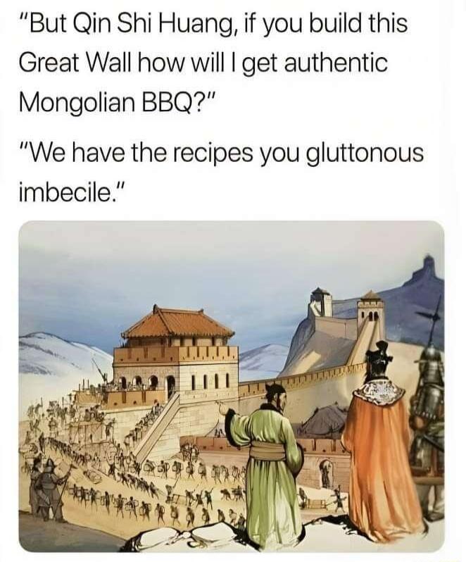 But Qin Shi Huang if you build this Great Wall how will get authentic Mongolian BBQ We have the recipes you gluttonous imbecile