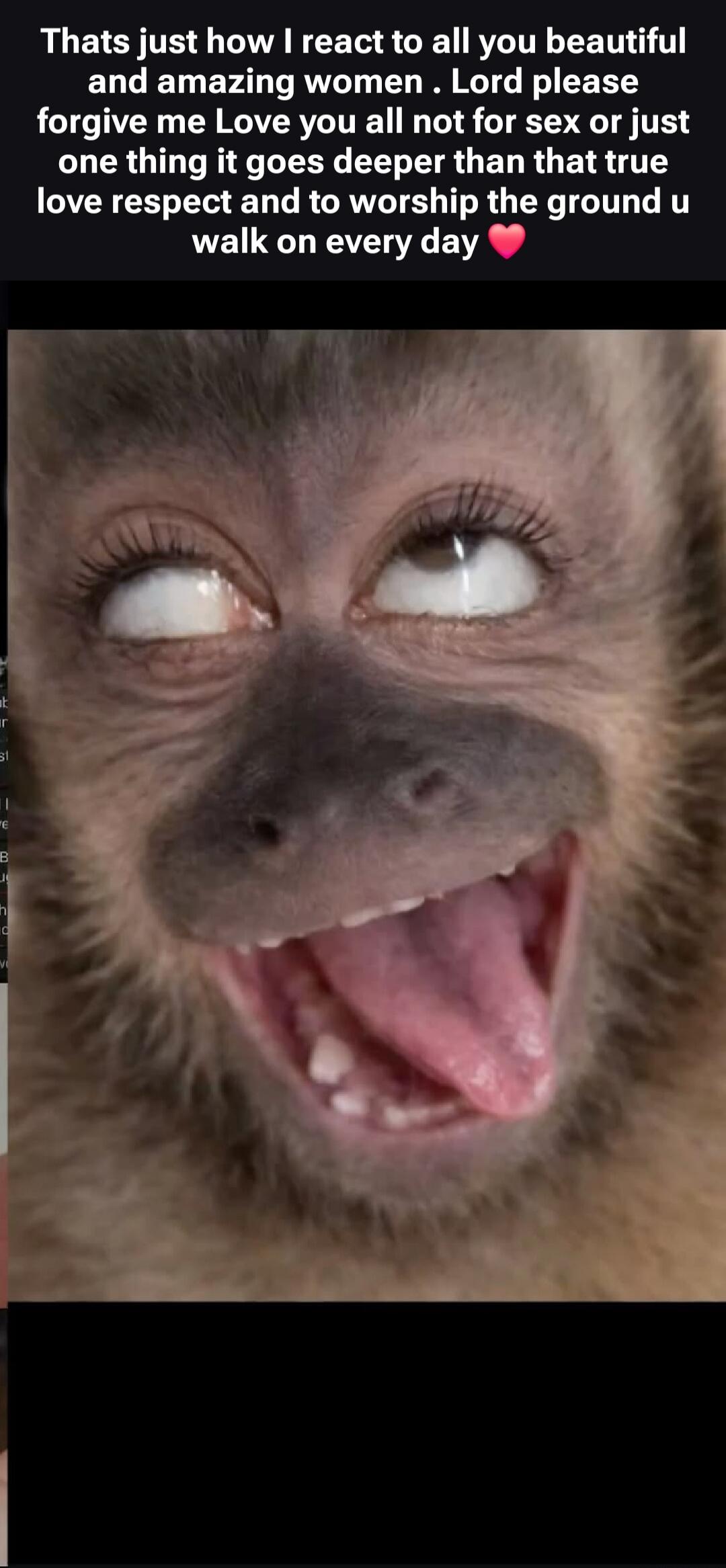 Thats just how I react to all you beautiful and amazing women. Lord please forgive me Love you all not for sex or just one thing it goes deeper than that true love respect and to worship the ground u walk on every day ❤️