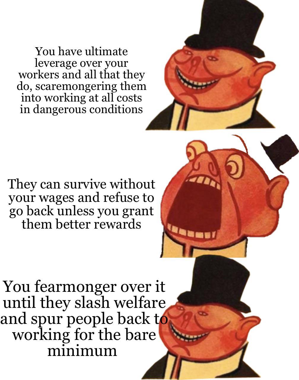 You have ultimate leverage over your workers and all that they do scaremongering them into working at all costs in dangerous conditions They can survive without g your wages and refuse to go back unless you grant them better rewards You fearmonger over it uniil they slasil vlrelfliue and spur people back toaE working for the bare W minimum