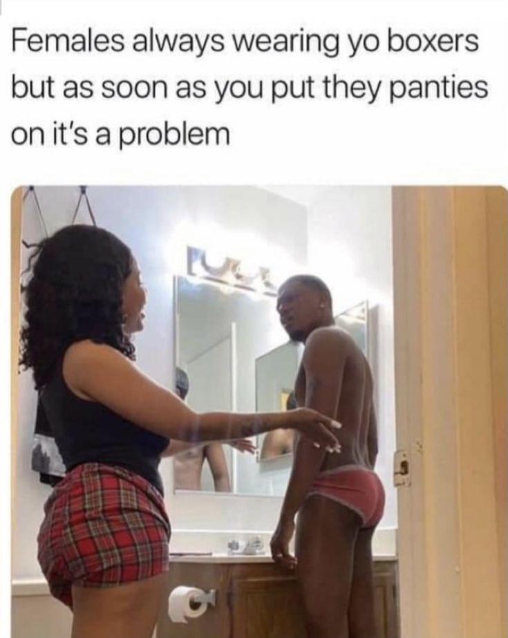 Females always wearing yo boxers but as soon as you put they panties onits a problem