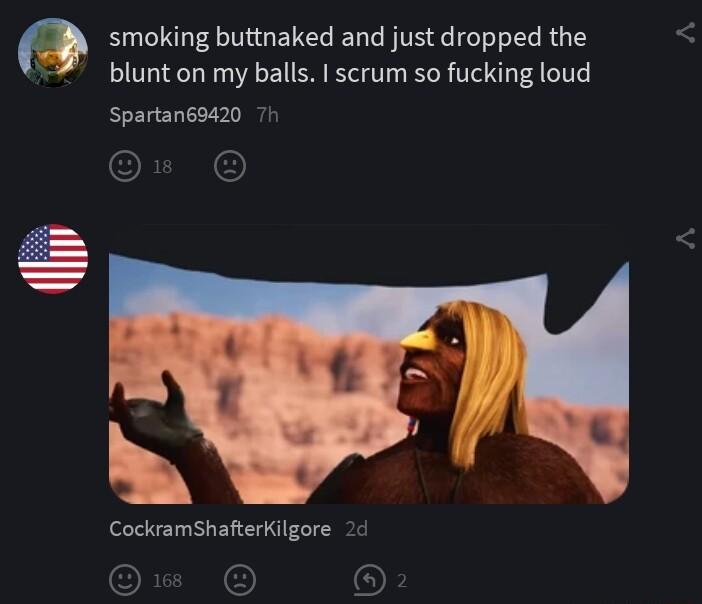 O smoking buttnaked and just dropped the blunt on my balls I scrum so fucking loud Spartan68420 7h