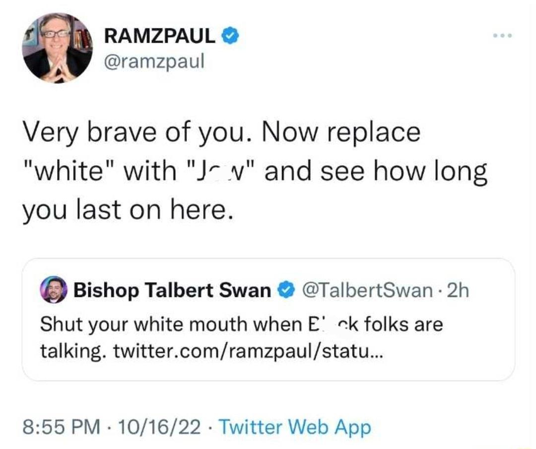 RAMZPAUL ramzpaul Very brave of you Now replace white with J and see how long you last on here Q Bishop Talbert Swan TalbertSwan 2h Shut your white mouth when E k folks are talking twittercomramzpaulstatu 855 PM 101622 Twitter Web App