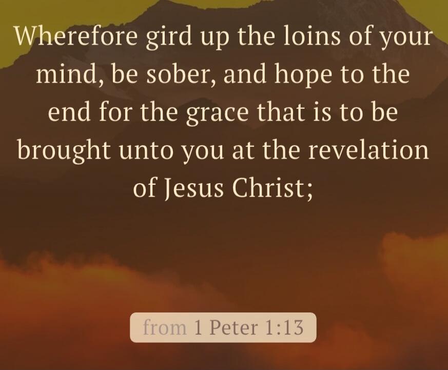 Wherefore gird up the loins of your mind, be sober, and hope to the end for the grace that is to be brought unto you at the revelation of Jesus Christ; from 1 Peter 1:13