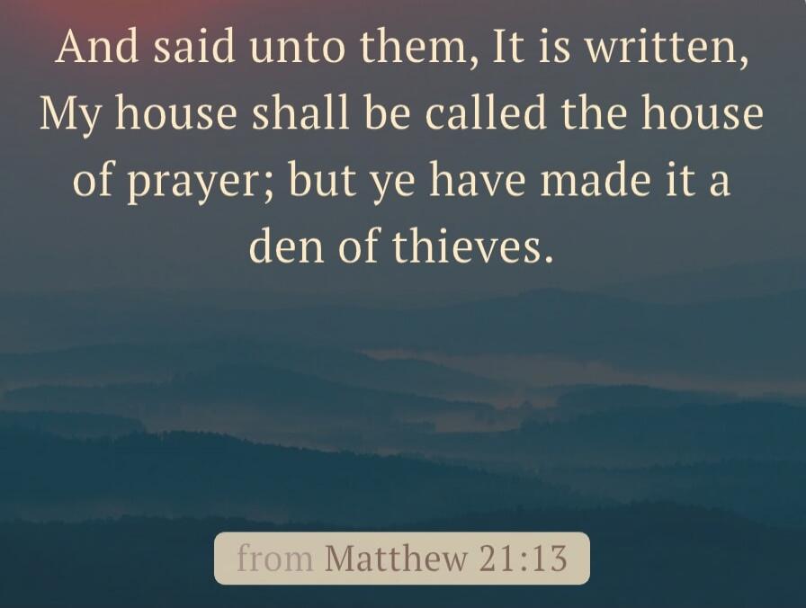 And said unto them, It is written, My house shall be called the house of prayer; but ye have made it a den of thieves. from Matthew 21:13