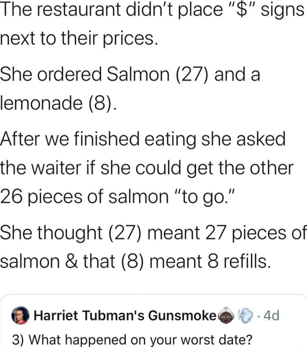 The restaurant didnt place signs next to their prices She ordered Salmon 27 and a lemonade 8 After we finished eating she asked the waiter if she could get the other 26 pieces of salmon to go She thought 27 meant 27 pieces of salmon that 8 meant 8 refills Harriet Tubmans Gunsmoke 4d 3 What happened on your worst date