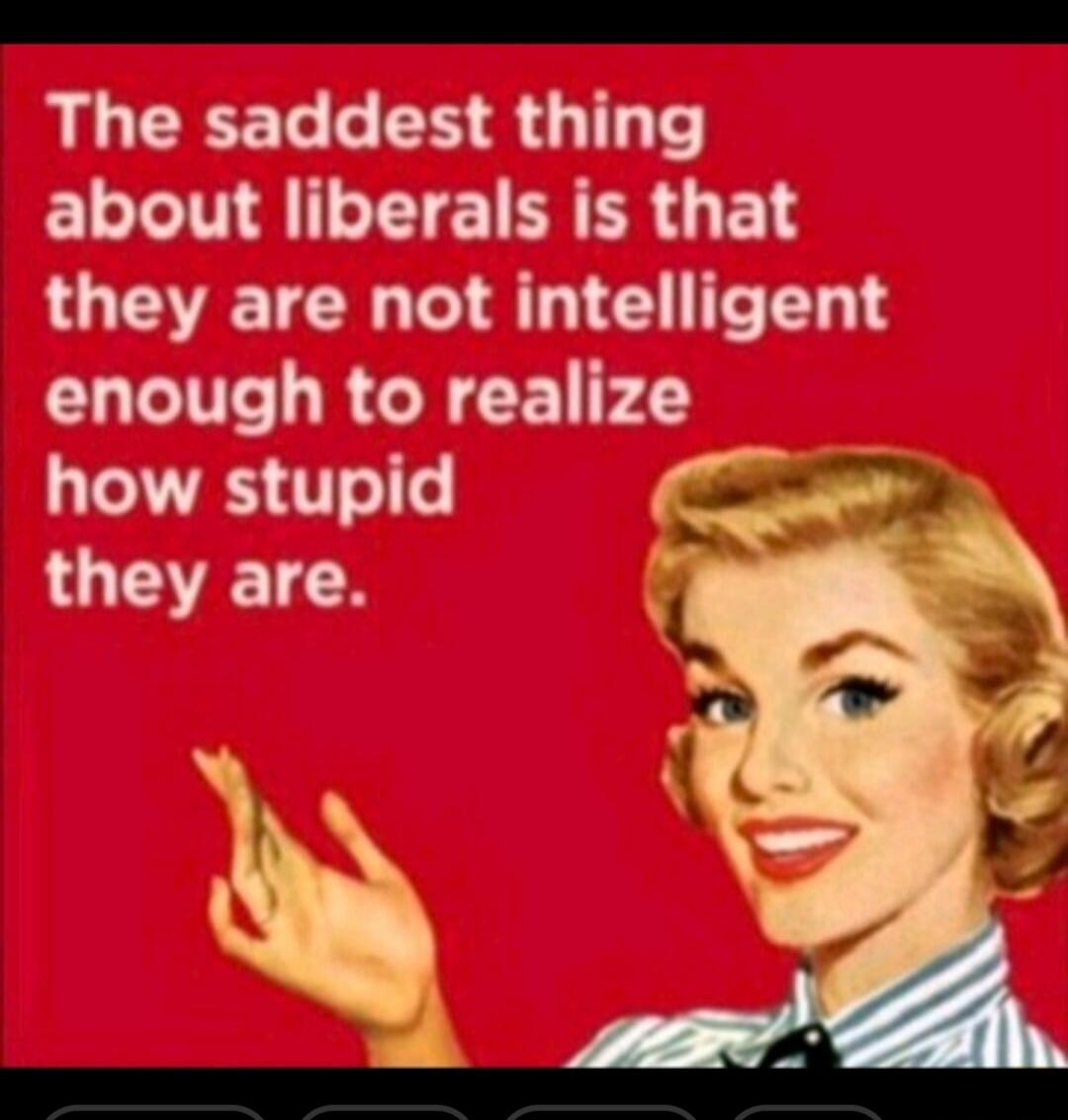 The saddest thing about liberals is that they are not intelligent enough to realize how stupid they are.