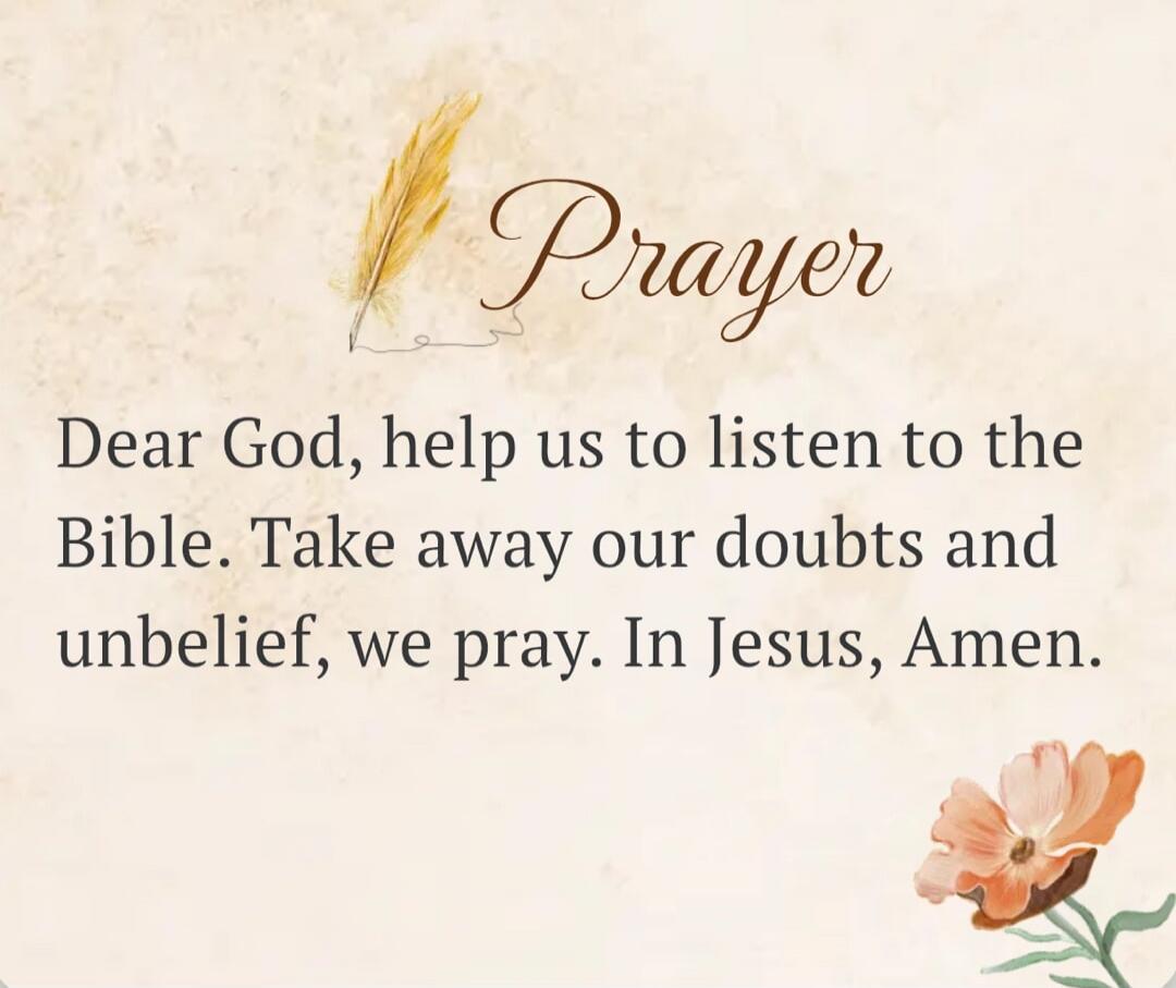 Prayer
Dear God, help us to listen to the Bible. Take away our doubts and unbelief, we pray. In Jesus, Amen.