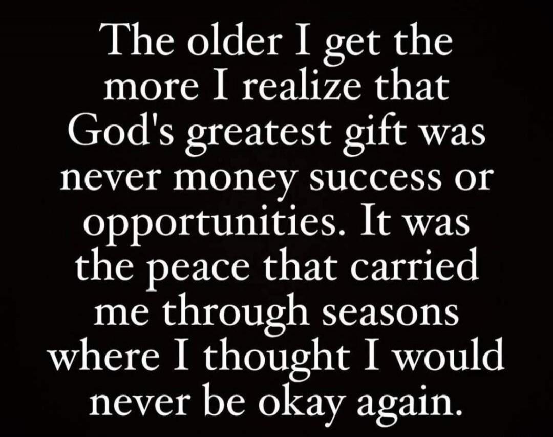 The older I get the more I realize that God's greatest gift was never money success or opportunities. It was the peace that carried me through seasons where I thought I would never be okay again.