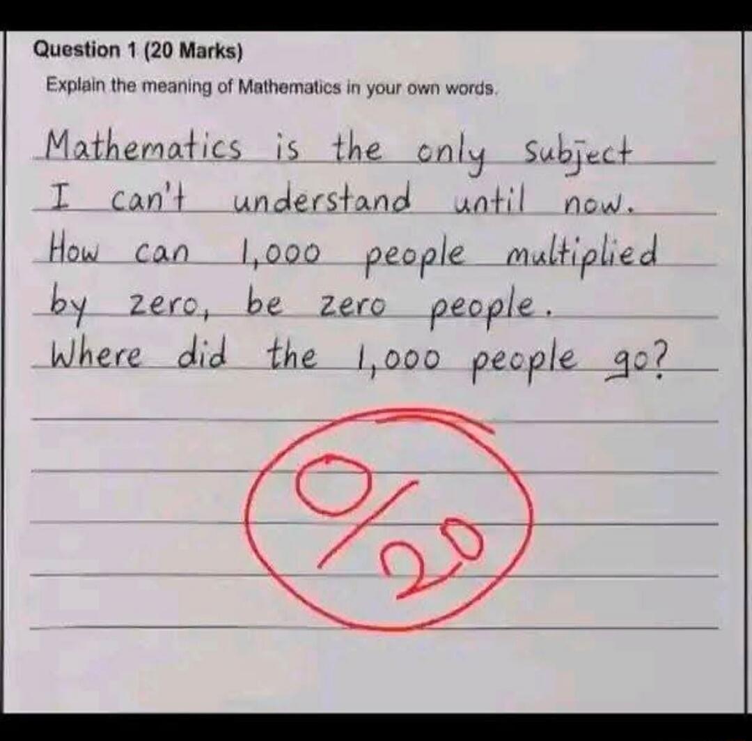 Question 1 (20 Marks) Explain the meaning of Mathematics in your own words. Mathematics is the only subject I can't understand until now. How can 1,000 people multiplied by zero, be zero people. Where did the 1,000 people go? 0/20