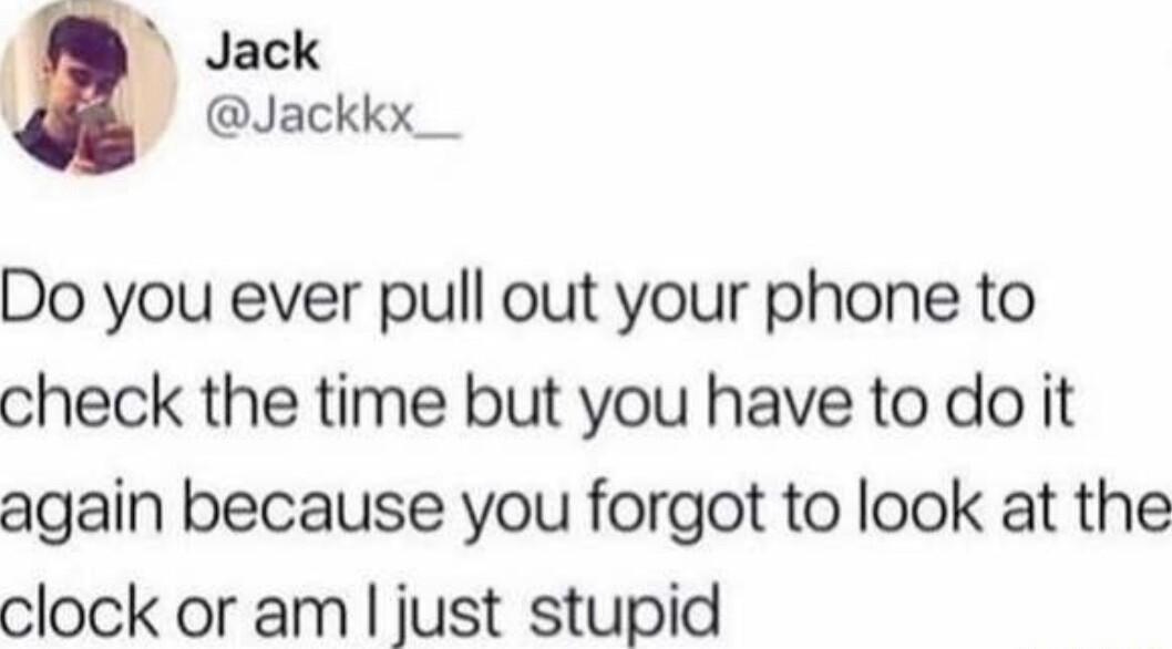 Jack Jackkx__ Do you ever pull out your phone to check the time but you have to do it again because you forgot to look at the clock or am just stupid
