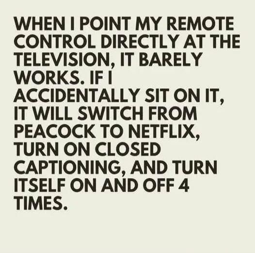 WHEN I POINT MY REMOTE CONTROL DIRECTLY AT THE TELEVISION, IT BARELY WORKS. IF I ACCIDENTALLY SIT ON IT, IT WILL SWITCH FROM PEACOCK TO NETFLIX, TURN ON CLOSED CAPTIONING, AND TURN ITSELF ON AND OFF 4 TIMES.