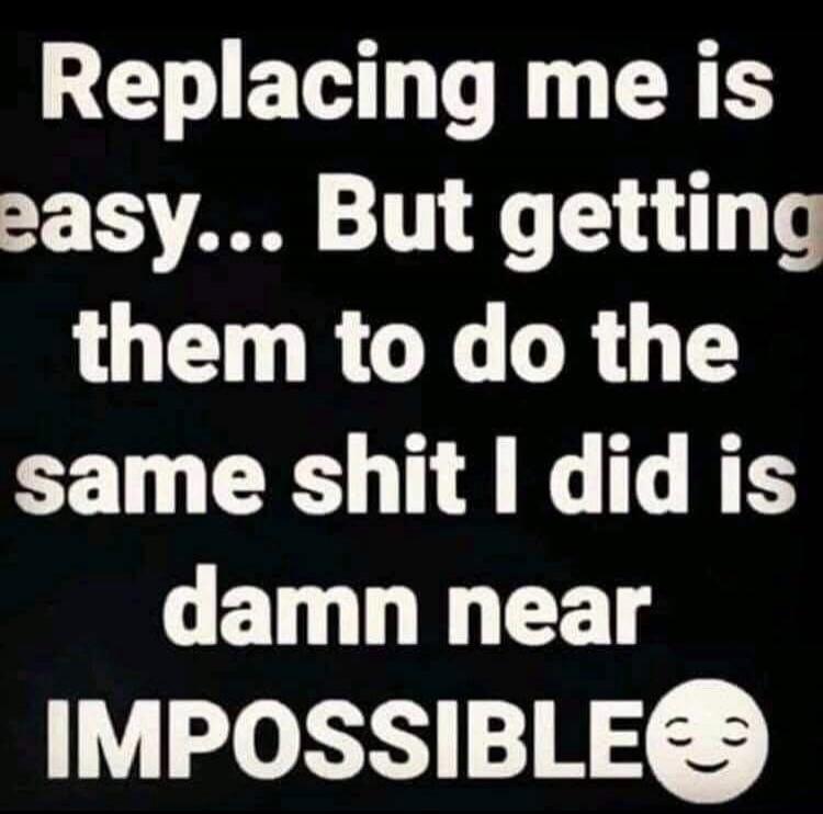 Replacing me is easy... But getting them to do the same shit I did is damn near IMPOSSIBLE