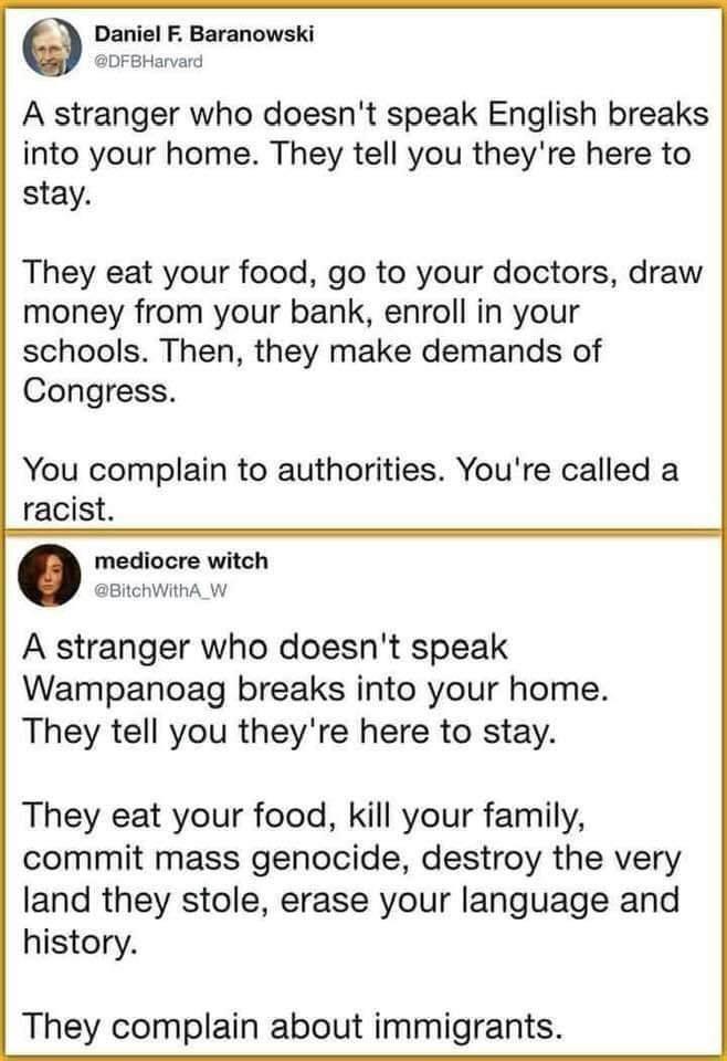 Daniel F Baranowski DFBHarvard A stranger who doesnt speak English breaks into your home They tell you theyre here to stay They eat your food go to your doctors draw money from your bank enroll in your schools Then they make demands of Congress You complain to authorities Youre called a racist mediocre witch BitchWithA_W A stranger who doesnt speak Wampanoag breaks into your home They tell you the