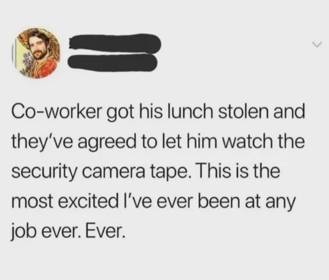 Co worker got his lunch stolen and theyve agreed to let him watch the security camera tape This is the most excited ve ever been at any job ever Ever