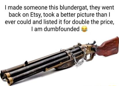 made someone this blundergat they went back on Etsy took a better picture than ever could and listed it for double the price am dumbfounded