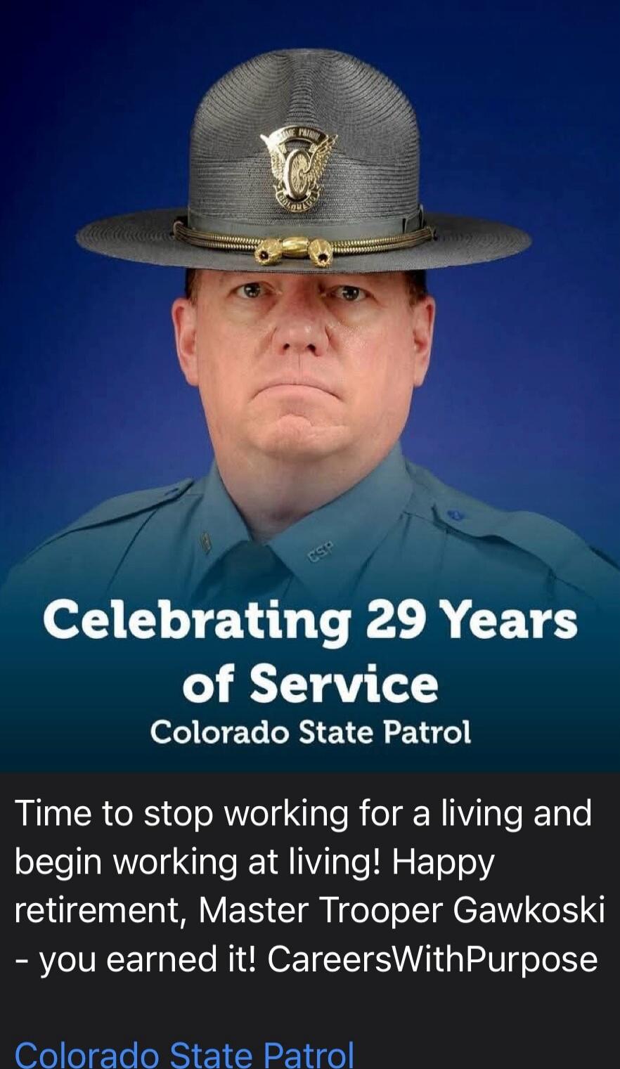 Celebrating 29 Years of Service Colorado State Patrol Time to stop working for a living and begin working at living! Happy retirement, Master Trooper Gawkoski - you earned it! CareersWithPurpose Colorado State Patrol