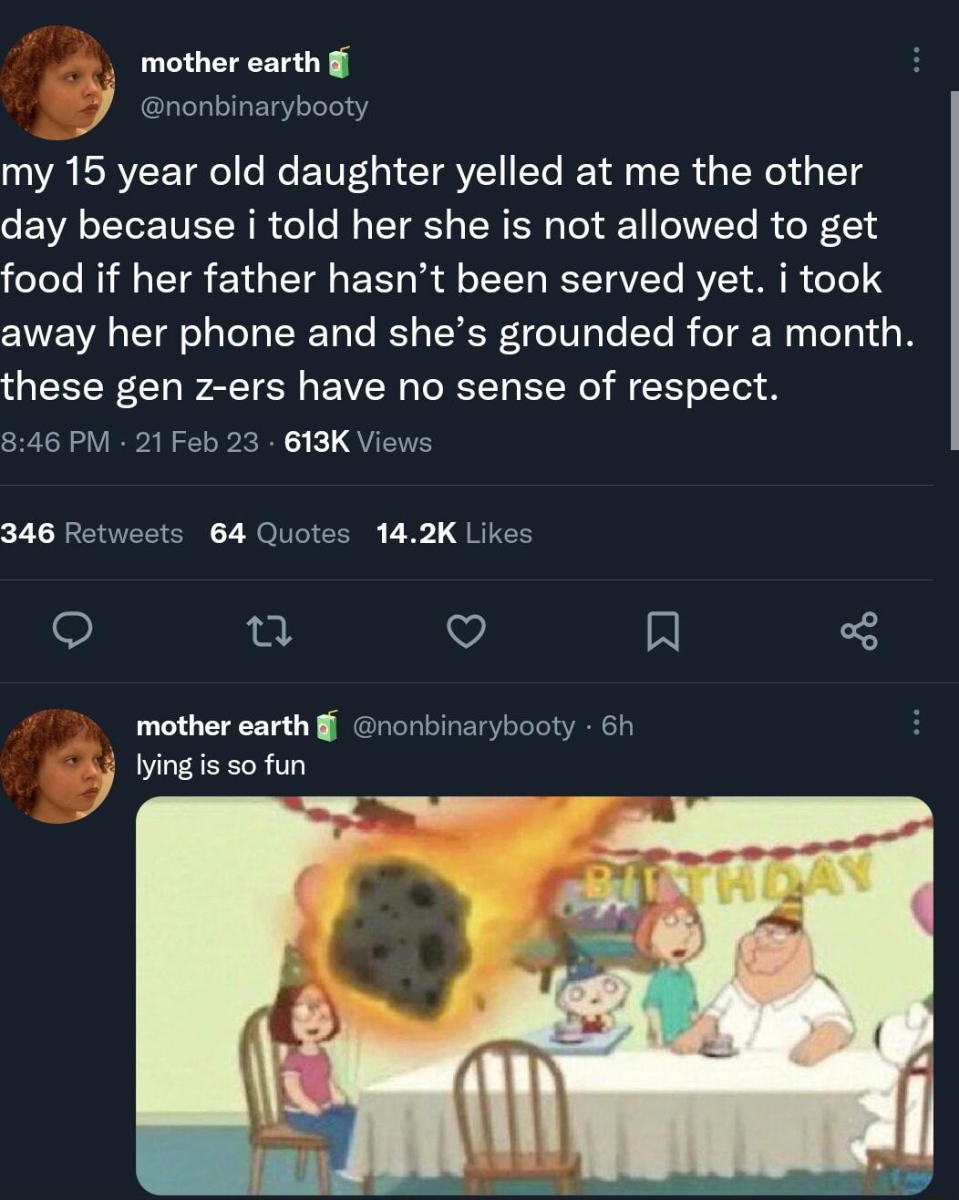 mother earth B Grontinarybooty my 15 year old daughter yelled at me the other day because i told her she is not allowed to get feTeTe Il o TTa 1 g T ST o TYTA RS V Yo RV R T away her phone and shes grounded for a month these gen z ers have no sense of respect 846 PM 21 Feb 23 613K Views 346 Retweets 64 Quotes 142K Likes 123 o x mother earth nonbinarybooty 6h ying s 50 fun 4
