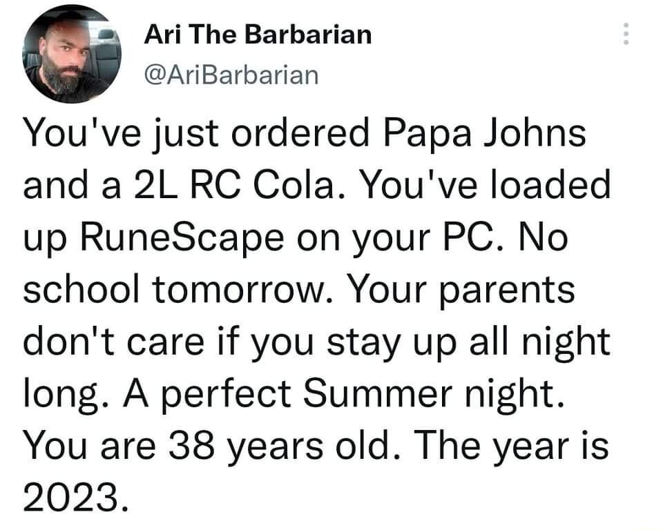 G Ari The Barbarian AriBarbarian Youve just ordered Papa Johns and a 2L RC Cola Youve loaded up RuneScape on your PC No school tomorrow Your parents dont care if you stay up all night long A perfect Summer night You are 38 years old The year is 2023