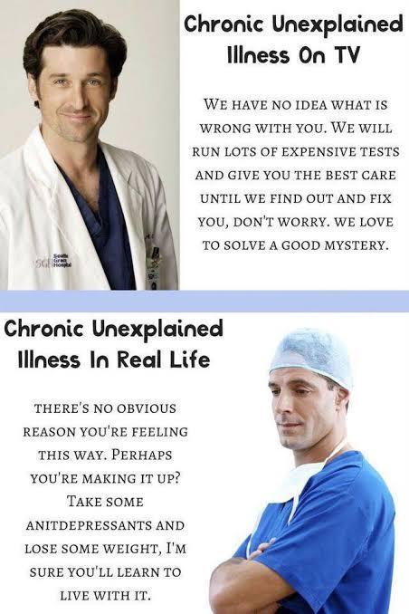 Chronic Unexplained liness On TV WE HAVE NO IDEA WHAT IS WRONG WITH YOU WE WILL RUN LOTS OF EXPENSIVE TESTS AND GIVE YOU THE BEST CARE UNTIL WE FIND OUT AND FIX YOU DONT WORRY WE LOVE TO SOLVE A GOOD MYSTERY W Chronic Unexplained lliness In Real Life THERES NO OBVIOUS REASON YOURE FEELING THIS WAY PERHAPS YOURE MAKING IT UP TAKE SOME ANITDEPRESSANTS AND LOSE SOME WEIGHT IM SURE YOULL LEARN TO LIVE