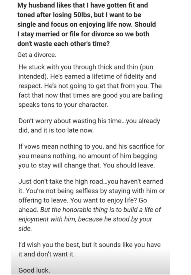 Dennis Manning Follow x Studied at Mineral Area College Graduated 2010 2y My husband likes that have gotten fit and toned after losing 50lbs but want to be single and focus on enjoying life now Should 1 stay married or file for divorce so we both dont waste each others time Get a divorce He stuck with you through thick and thin pun intended Hes earned a lifetime of fidelity and respect Hes not goi