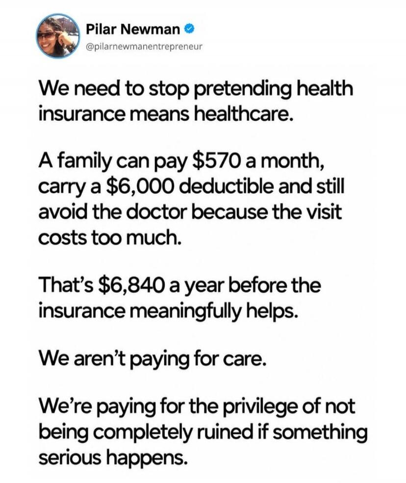 Pilar Newman @pilarnewmanentrepreneur We need to stop pretending health insurance means healthcare. A family can pay $570 a month, carry a $6,000 deductible and still avoid the doctor because the visit costs too much. That's $6,840 a year before the insurance meaningfully helps. We aren't paying for care. We're paying for the privilege of not being