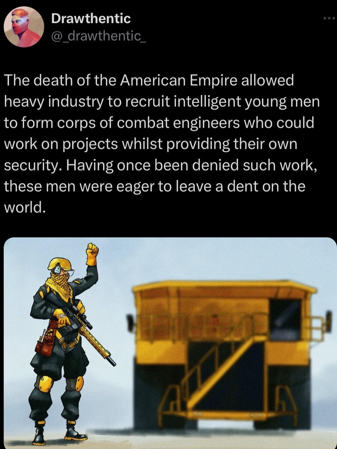 Drawthentic jrawthenti The death of the American Empire allowed heavy industry to recruit intelligent young men to form corps of combat engineers who could work on projects whilst providing their own security Having once been denied such work these men were eager to leave a dent on the world