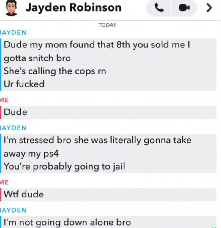 Jayden Robinson L e TODAY JAYDEN Dude my mom found that 8th you sold me gotta snitch bro Shes calling the cops rn Ur fucked ME Dude AYDEN Im stressed bro she was literally gonna take away my ps Youre probably going to jail vE IWtf dude AYDEN Im not going down alone bro