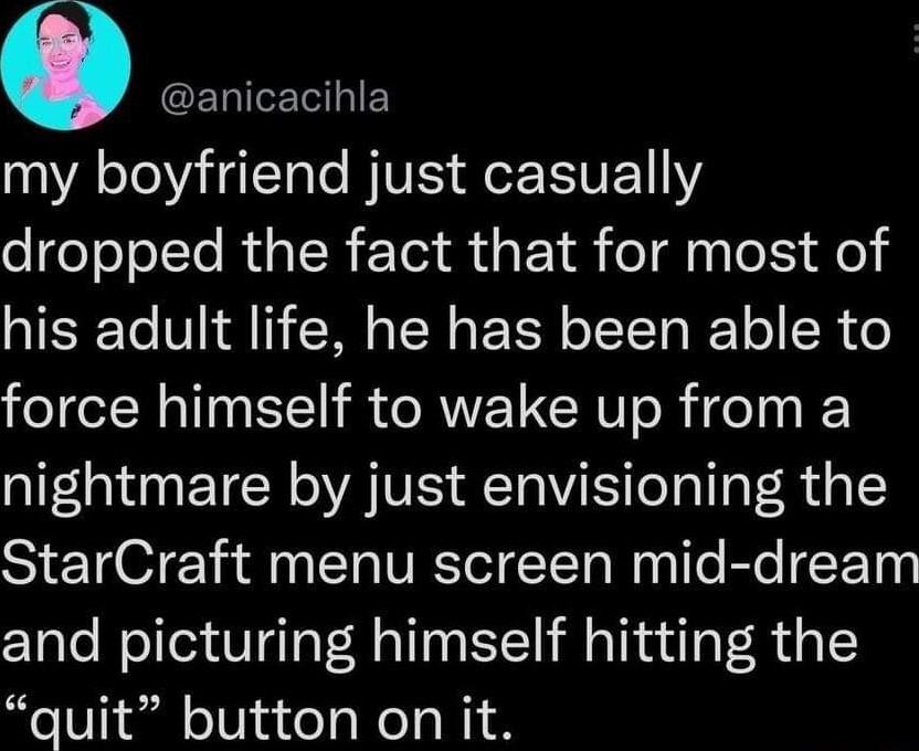 0 GERIETHIE my boyfriend just casually dropped the fact that for most of his adult life he has been able to force himself to wake up from a nightmare by just envisioning the StarCraft menu screen mid dream and picturing himself hitting the quit button on it