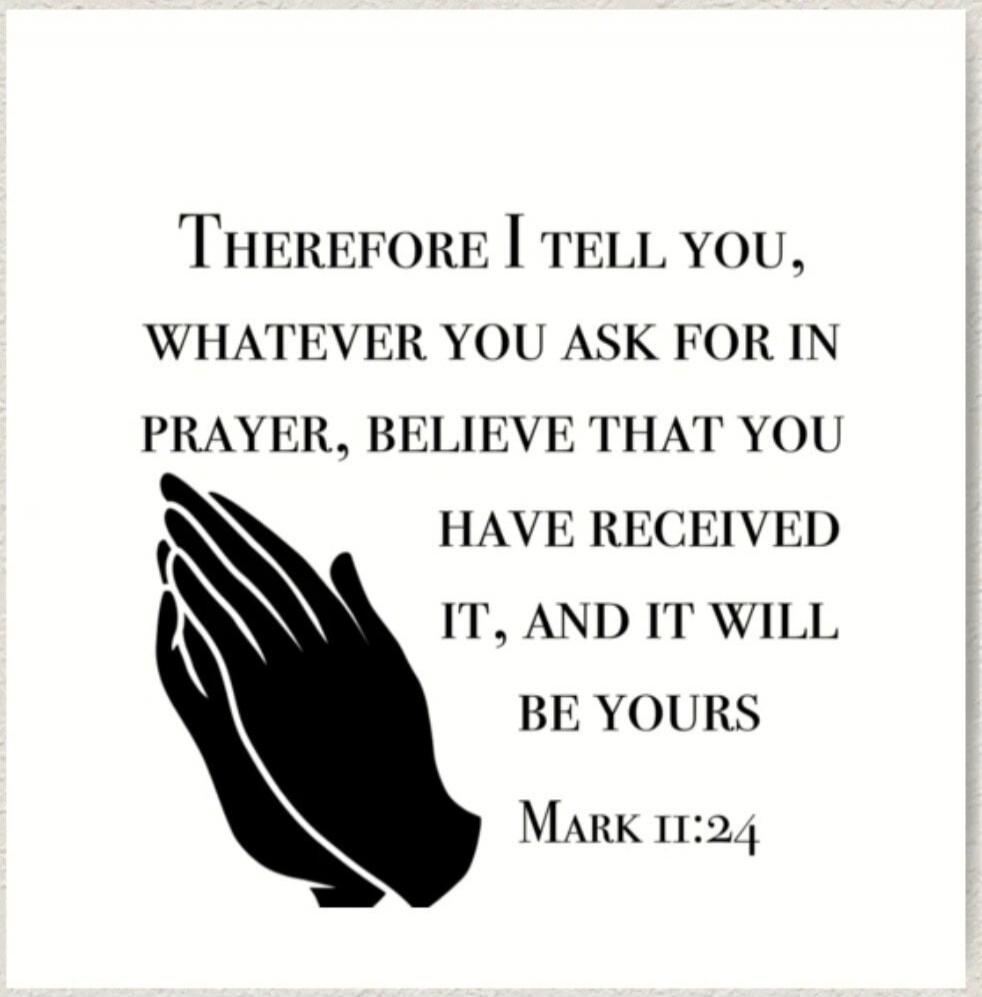THEREFORE I TELL YOU, WHATEVER YOU ASK FOR IN PRAYER, BELIEVE THAT YOU HAVE RECEIVED IT, AND IT WILL BE YOURS Mark 11:24