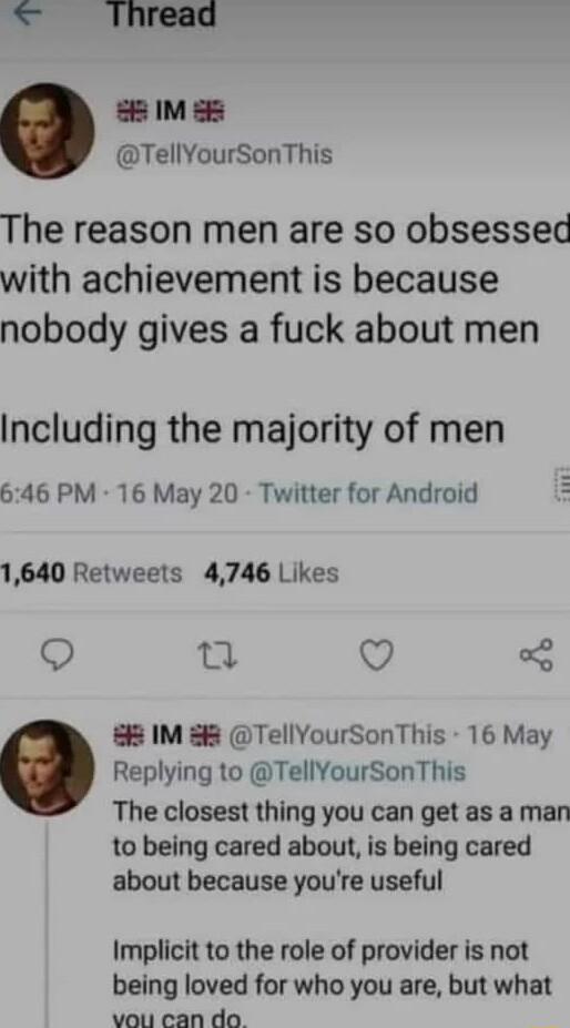 5 IM s TellYourSonThis The reason men are so obsessed with achievement is because nobody gives a fuck about men Including the majority of men 646 PM 16 May 20 Twitter for Android 1640 Retweels 4746 Likes Q T Q 8 IM 88 TellYourSonThis 16 May Replying to TellYourSonThis The closest thing you can get as a man to being cared about is being cared about because youre useful Implicit to the role of provi
