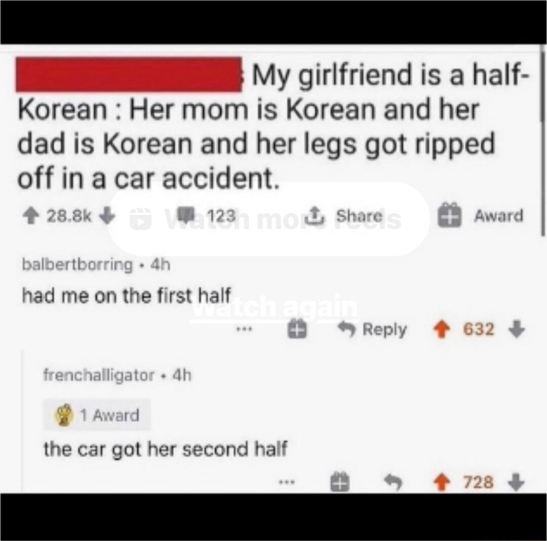 I y girifriend is a half Korean Her mom is Korean and her dad is Korean and her legs got ripped off in a car accident 4 LR t 8 award had me on the first half the car got her second half