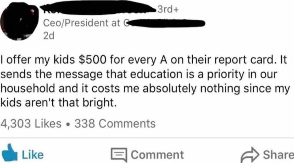 CeoPresident at o offer my kids 500 for every A on their report card It sends the message that education is a priority in our household and it costs me absolutely nothing since my kids arent that bright 4303 Likes 338 Comments Like comment Share