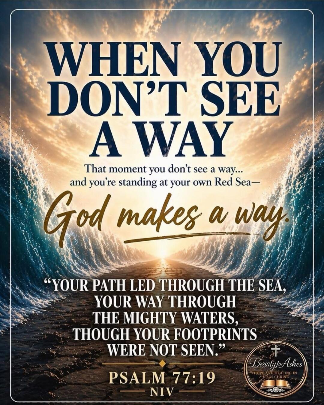 WHEN YOU DON'T SEE A WAY That moment you don't see a way... and you're standing at your own Red Sea— God makes a way. “YOUR PATH LED THROUGH THE SEA, YOUR WAY THROUGH THE MIGHTY WATERS, THOUGH YOUR FOOTPRINTS WERE NOT SEEN.” PSALM 77:19 NIV Beauty for Ashes HOPE AND HEALING IN JESUS CHRIST