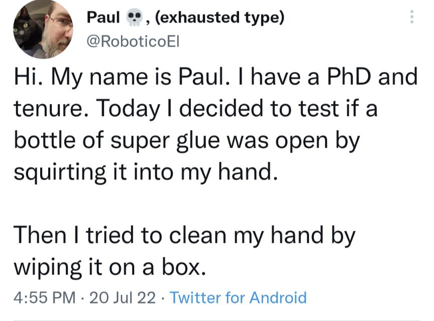 Paul exhausted type RoboticoEl Hi My name is Paul have a PhD and tenure Today decided to test if a bottle of super glue was open by squirting it into my hand Then tried to clean my hand by wiping it on a box 455 PM 20 Jul 22 Twitter for Android
