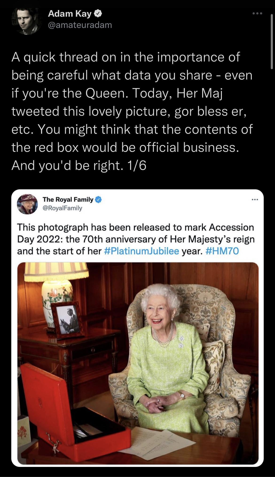 Adam Kay B amateuradam A quick thread on in the importance of being careful what data you share even IRV VN CCR IR OVIITo W FoTe 1YAN o ST VIEEY tweeted this lovely picture gor bless er etc You might think that the contents of the red box would be official business And youd be right 16 The Royal Family This photograph has been released to mark Accession Day 2022 the 70th anniversary of Her Majesty