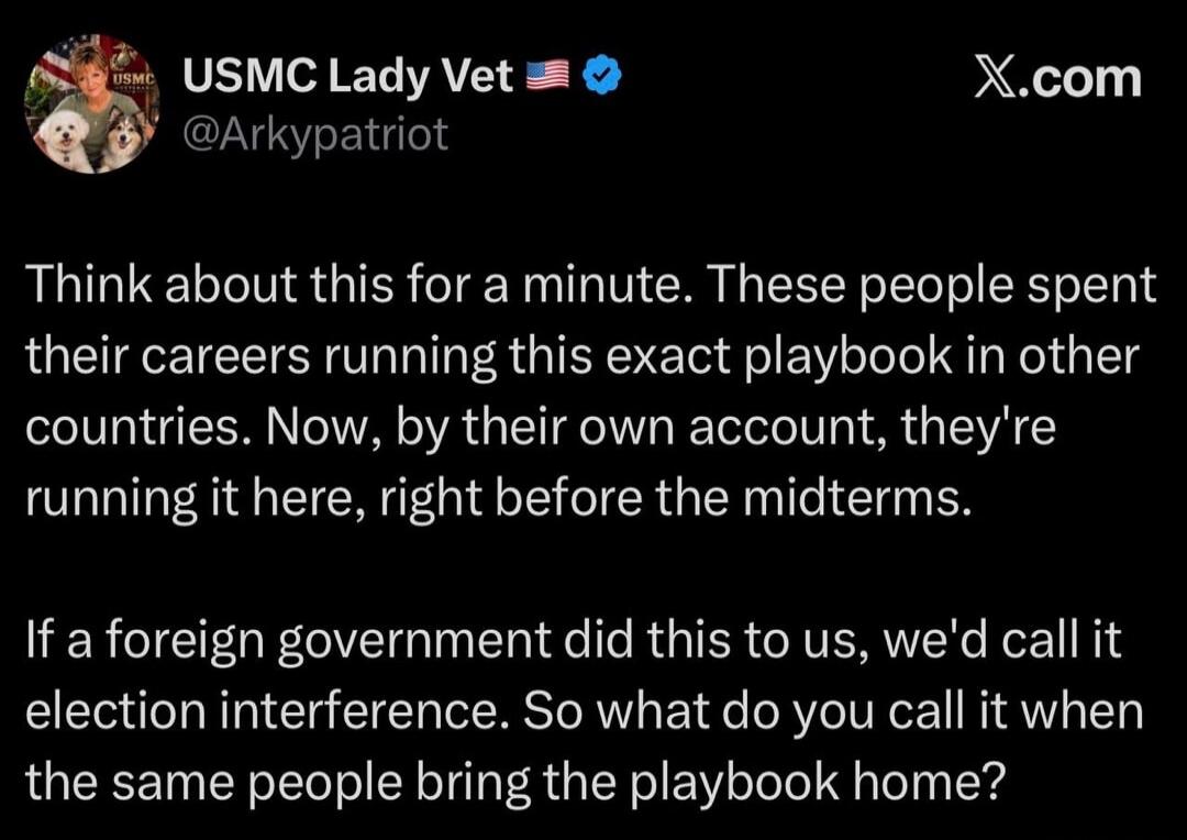 USMC Lady Vet 🇺🇸✔
@Arkypatriot
X.com

Think about this for a minute. These people spent their careers running this exact playbook in other countries. Now, by their own account, they're running it here, right before the midterms.

If a foreign government did this to us, we'd call it election interference. So what do you call it when the same people 