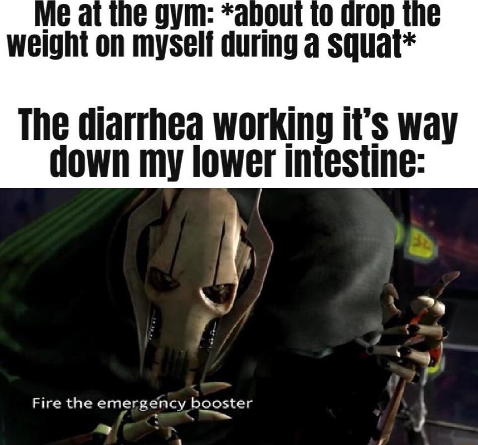 v gym about to drop the weight on myself during squat The diarrhea working its way down my Iower intestine Fire the emergency booster
