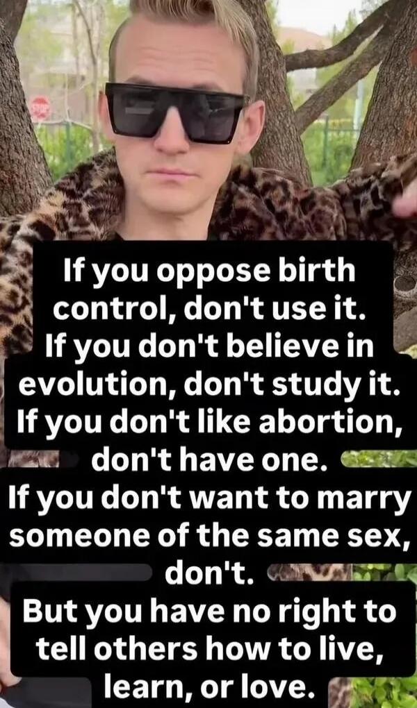 If you oppose birth control, don't use it. If you don't believe in evolution, don't study it. If you don't like abortion, don't have one. If you don't want to marry someone of the same sex, don't. But you have no right to tell others how to live, learn, or love.