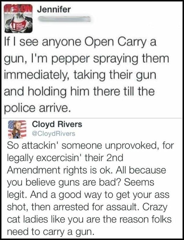 E Jennifer If see anyone Open Carry a gun Im pepper spraying them immediately taking their gun and holding him there till the police arrive Cloyd Rivers oydRiver So attackin someone unprovoked for legally excercisin their 2nd Amendment rights is ok All because you believe guns are bad Seems legit And a good way to get your ass shot then arrested for assault Crazy cat ladies like you are the reason