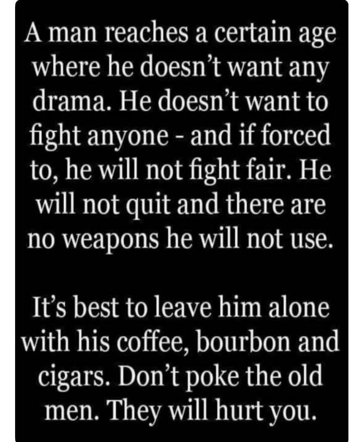 A man reaches a certain age where he doesn't want any drama. He doesn't want to fight anyone - and if forced to, he will not fight fair. He will not quit and there are no weapons he will not use. It's best to leave him alone with his coffee, bourbon and cigars. Don't poke the old men. They will hurt you.