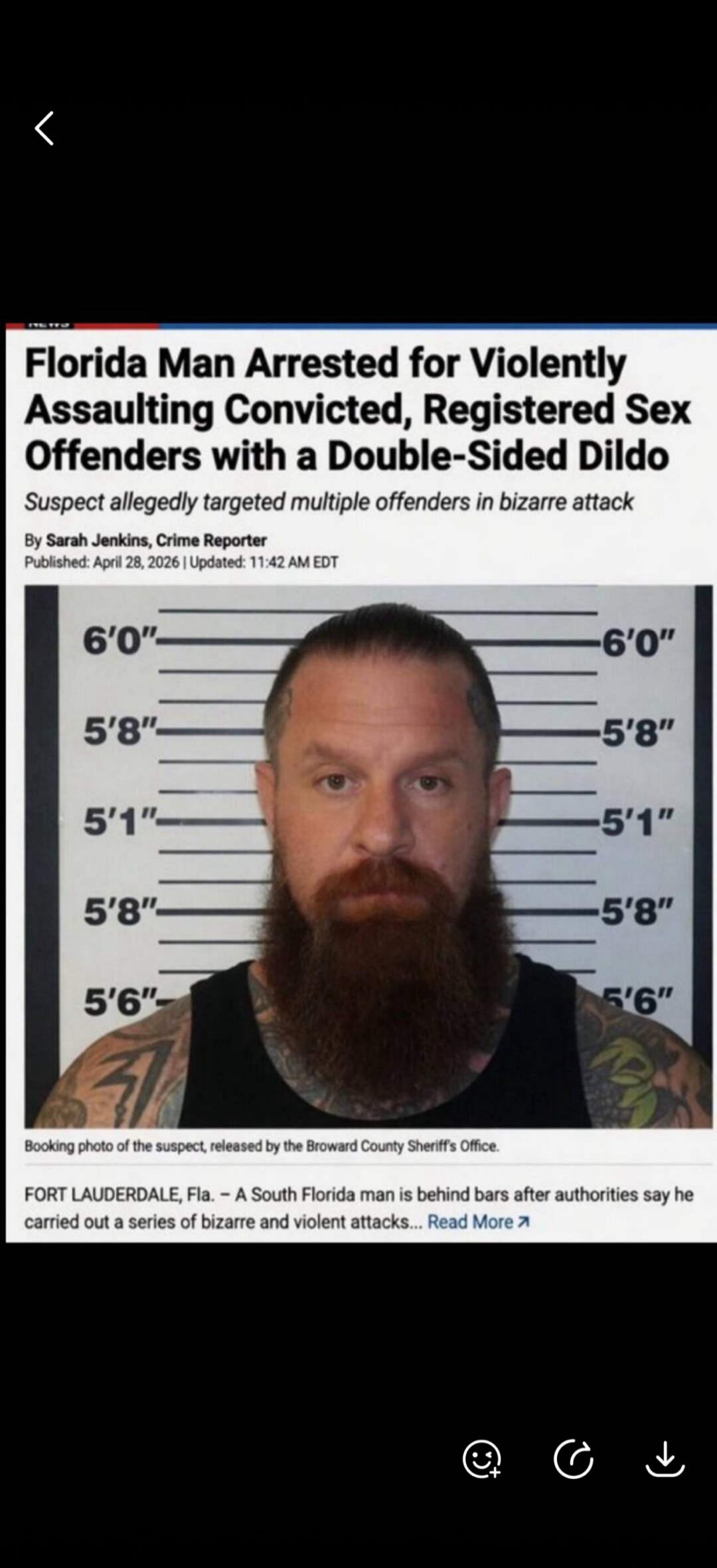 NEWS Florida Man Arrested for Violently Assaulting Convicted, Registered Sex Offenders with a Double-Sided Dildo Suspect allegedly targeted multiple offenders in bizarre attack By Sarah Jenkins, Crime Reporter Published: April 28, 2026 | Updated: 11:42 AM EDT Booking photo of the suspect, released by the Broward County Sheriff's Office. FORT LAUDER