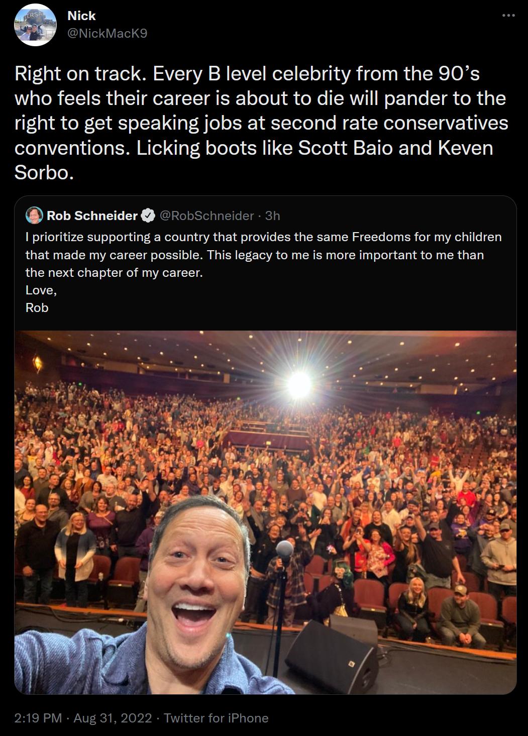 Right on track Every B level celebrity from the 90s who feels their career is about to die will pander to the right to get speaking jobs at second rate conservatives conventions Licking boots like Scott Baio and Keven Sorbo Rob Schneider robSchneider 31 I protiize supporting a country that provides the same Freedoms for my children that made my career possibl This legacy to me is more important to