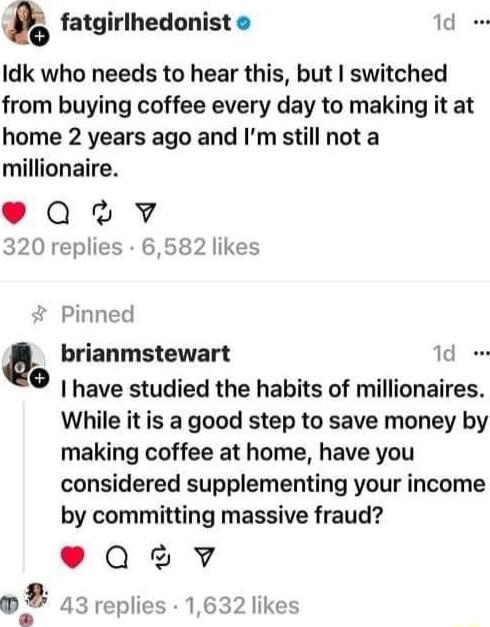 Y fatgirlhedonist 1d e Idk who needs to hear this but switched from buying coffee every day to making it at home 2 years ago and Im still not a millionaire e Qv 320 replies 6582 likes Pinned brianmstewart 1d o have studied the habits of millionaires While it is a good step to save money by making coffee at home have you considered supplementing your income by committing massive fraud eQ3V 05 43 re