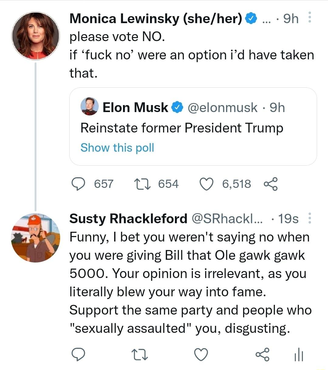 W Monica Lewinsky sheher 9h please vote NO if fuck no were an option id have taken that Elon Musk elonmusk 9h Reinstate former President Trump Show this poll O 657 11654 Q 6518 Susty Rhackleford SRhackl 19s Funny bet you werent saying no when you were giving Bill that Ole gawk gawk 5000 Your opinion is irrelevant as you literally blew your way into fame Support the same party and people who sexual