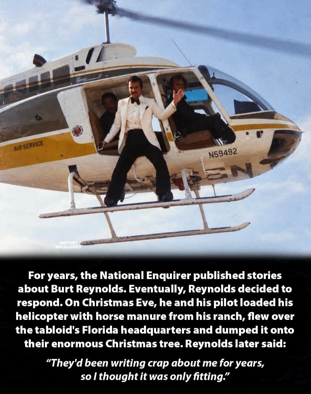 HISTORY UNLEASHED. AIR SERVICE. N59492. For years, the National Enquirer published stories about Burt Reynolds. Eventually, Reynolds decided to respond. On Christmas Eve, he and his pilot loaded his helicopter with horse manure from his ranch, flew over the tabloid's Florida headquarters and dumped it onto their enormous Christmas tree. Reynolds la
