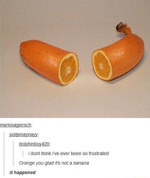 i dont think ve ever been so frustrated Orange you giad it not a banana it happened
